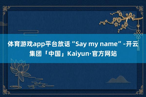 体育游戏app平台放话“Say my name”-开云集团「中国」Kaiyun·官方网站
