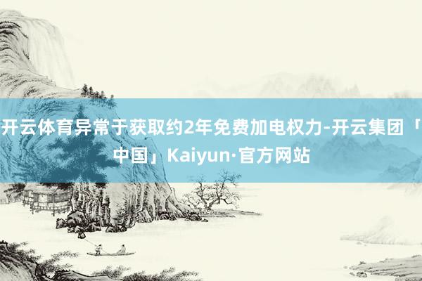 开云体育异常于获取约2年免费加电权力-开云集团「中国」Kaiyun·官方网站
