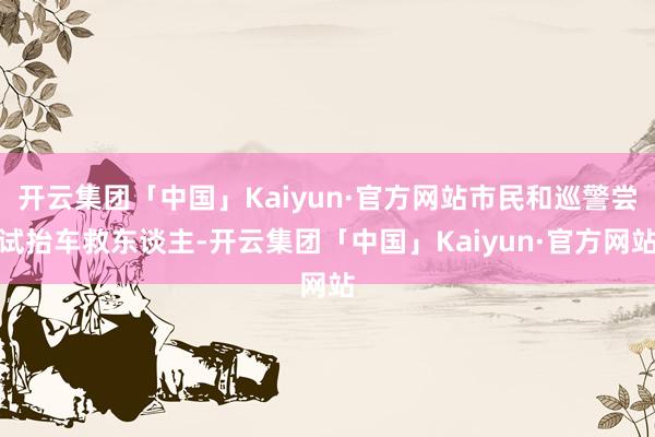 开云集团「中国」Kaiyun·官方网站市民和巡警尝试抬车救东谈主-开云集团「中国」Kaiyun·官方网站