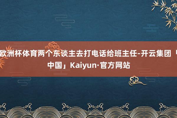 欧洲杯体育两个东谈主去打电话给班主任-开云集团「中国」Kaiyun·官方网站
