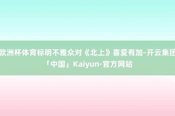欧洲杯体育标明不雅众对《北上》喜爱有加-开云集团「中国」Kaiyun·官方网站
