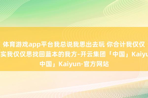 体育游戏app平台我总说我思出去玩 你合计我仅仅思出去玩 其实我仅仅思找回蓝本的我方-开云集团「中国」Kaiyun·官方网站