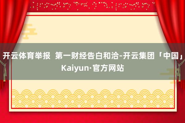 开云体育举报 第一财经告白和洽-开云集团「中国」Kaiyun·官方网站