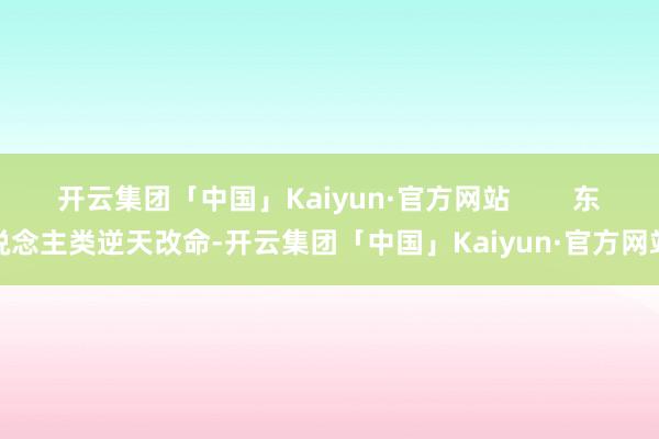 开云集团「中国」Kaiyun·官方网站        东说念主类逆天改命-开云集团「中国」Kaiyun·官方网站