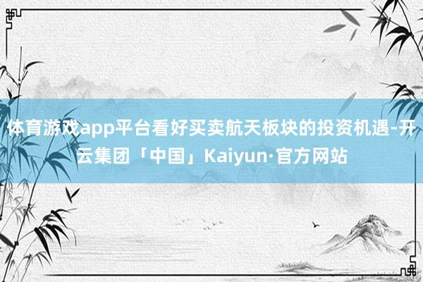 体育游戏app平台看好买卖航天板块的投资机遇-开云集团「中国」Kaiyun·官方网站