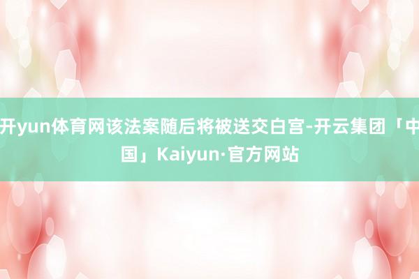 开yun体育网该法案随后将被送交白宫-开云集团「中国」Kaiyun·官方网站