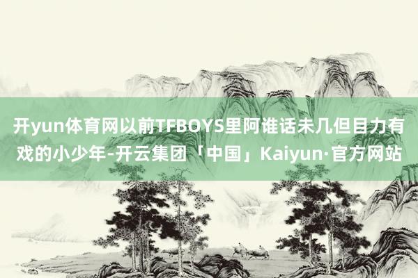 开yun体育网以前TFBOYS里阿谁话未几但目力有戏的小少年-开云集团「中国」Kaiyun·官方网站