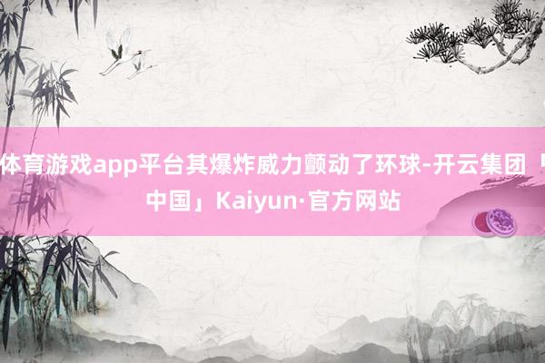 体育游戏app平台其爆炸威力颤动了环球-开云集团「中国」Kaiyun·官方网站