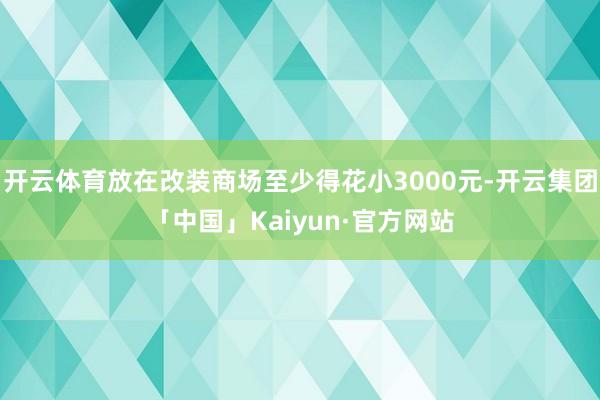 开云体育放在改装商场至少得花小3000元-开云集团「中国」Kaiyun·官方网站
