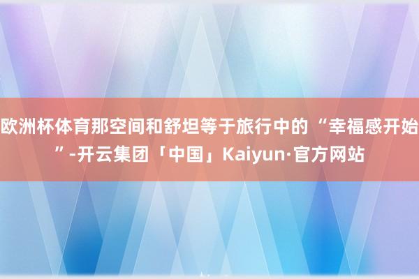 欧洲杯体育那空间和舒坦等于旅行中的 “幸福感开始”-开云集团「中国」Kaiyun·官方网站