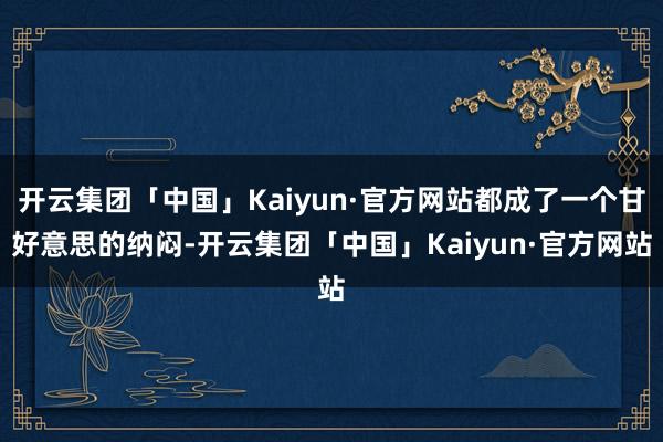 开云集团「中国」Kaiyun·官方网站都成了一个甘好意思的纳闷-开云集团「中国」Kaiyun·官方网站