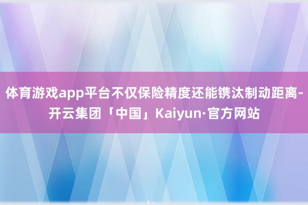 体育游戏app平台不仅保险精度还能镌汰制动距离-开云集团「中国」Kaiyun·官方网站