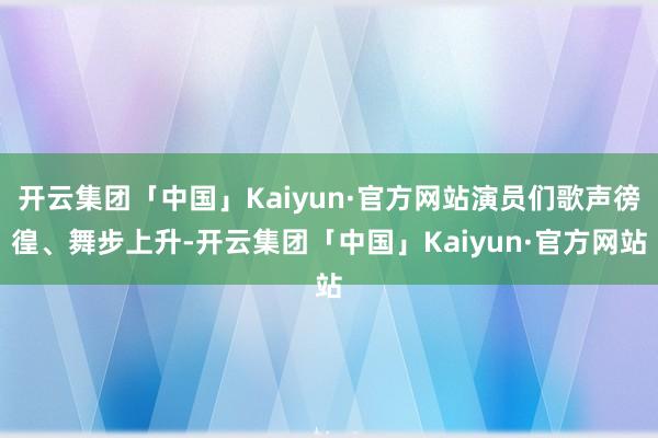 开云集团「中国」Kaiyun·官方网站演员们歌声徬徨、舞步上升-开云集团「中国」Kaiyun·官方网站