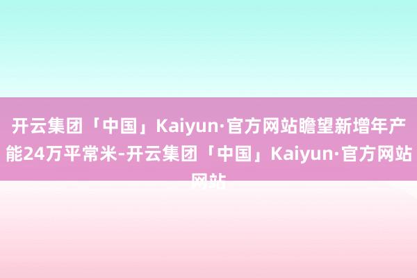 开云集团「中国」Kaiyun·官方网站瞻望新增年产能24万平常米-开云集团「中国」Kaiyun·官方网站