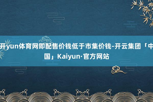 开yun体育网即配售价钱低于市集价钱-开云集团「中国」Kaiyun·官方网站
