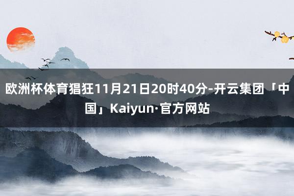 欧洲杯体育猖狂11月21日20时40分-开云集团「中国」Kaiyun·官方网站