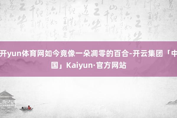 开yun体育网如今竟像一朵凋零的百合-开云集团「中国」Kaiyun·官方网站