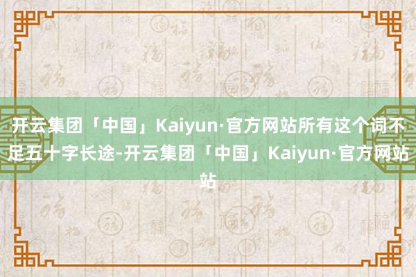 开云集团「中国」Kaiyun·官方网站所有这个词不足五十字长途-开云集团「中国」Kaiyun·官方网站