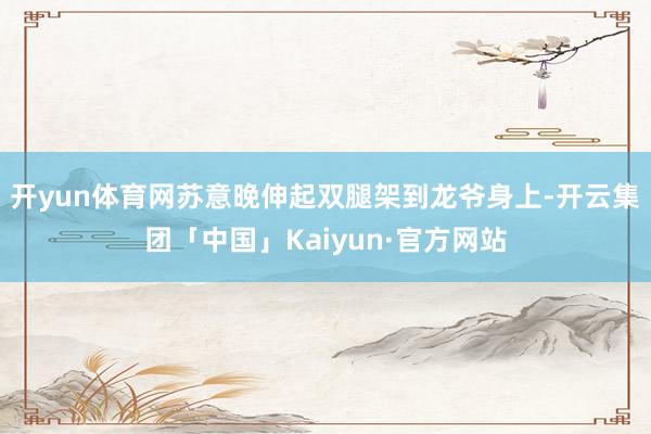 开yun体育网苏意晚伸起双腿架到龙爷身上-开云集团「中国」Kaiyun·官方网站