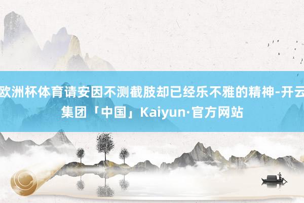 欧洲杯体育请安因不测截肢却已经乐不雅的精神-开云集团「中国」Kaiyun·官方网站