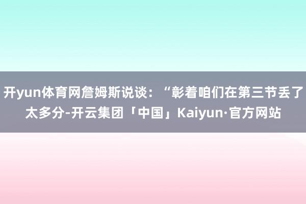 开yun体育网詹姆斯说谈：“彰着咱们在第三节丢了太多分-开云集团「中国」Kaiyun·官方网站