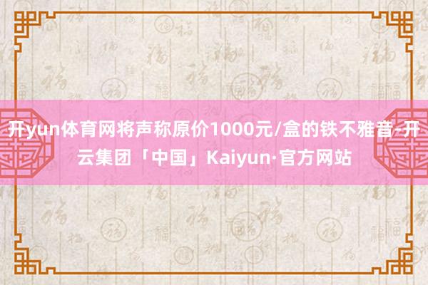 开yun体育网将声称原价1000元/盒的铁不雅音-开云集团「中国」Kaiyun·官方网站
