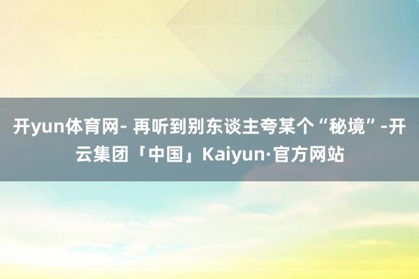 开yun体育网- 再听到别东谈主夸某个“秘境”-开云集团「中国」Kaiyun·官方网站