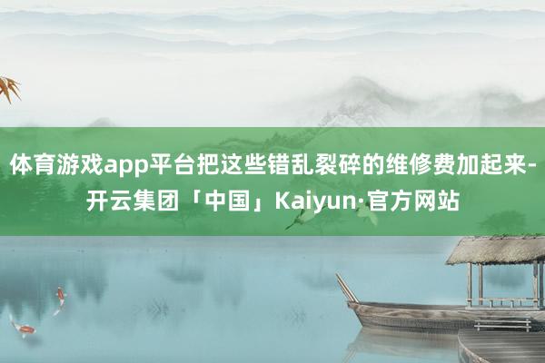体育游戏app平台把这些错乱裂碎的维修费加起来-开云集团「中国」Kaiyun·官方网站