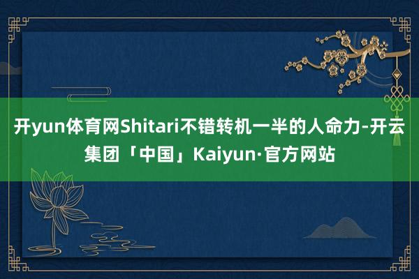 开yun体育网Shitari不错转机一半的人命力-开云集团「中国」Kaiyun·官方网站