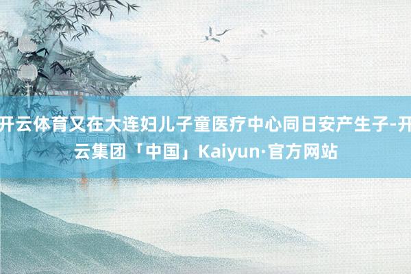 开云体育又在大连妇儿子童医疗中心同日安产生子-开云集团「中国」Kaiyun·官方网站