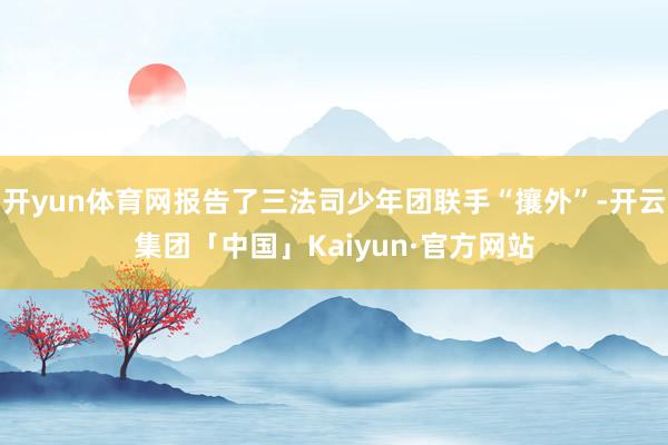开yun体育网报告了三法司少年团联手“攘外”-开云集团「中国」Kaiyun·官方网站