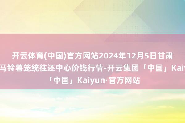开云体育(中国)官方网站2024年12月5日甘肃省定西市安靖马铃薯笼统往还中心价钱行情-开云集团「中国」Kaiyun·官方网站