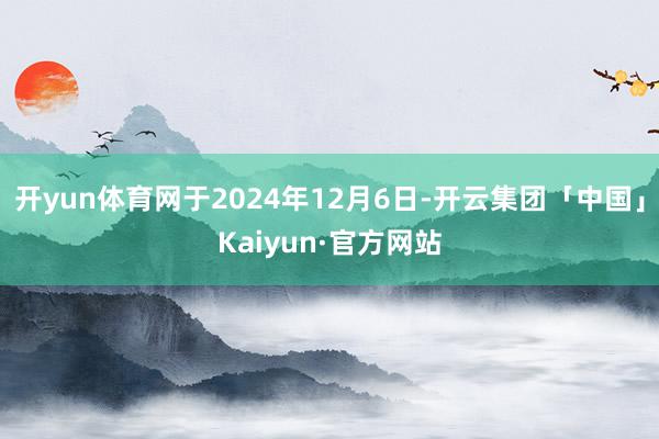 开yun体育网于2024年12月6日-开云集团「中国」Kaiyun·官方网站