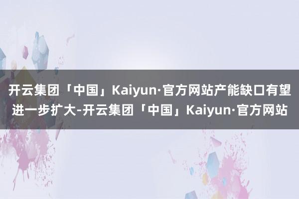 开云集团「中国」Kaiyun·官方网站产能缺口有望进一步扩大-开云集团「中国」Kaiyun·官方网站
