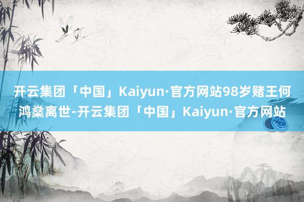 开云集团「中国」Kaiyun·官方网站98岁赌王何鸿燊离世-开云集团「中国」Kaiyun·官方网站