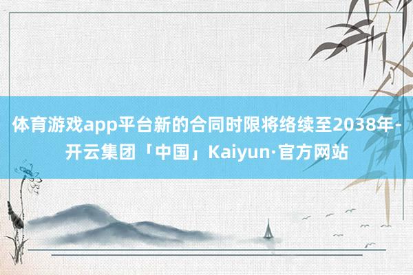 体育游戏app平台新的合同时限将络续至2038年-开云集团「中国」Kaiyun·官方网站