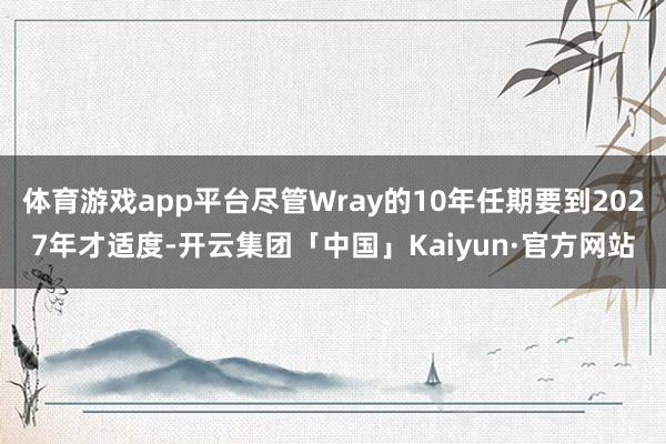 体育游戏app平台尽管Wray的10年任期要到2027年才适度-开云集团「中国」Kaiyun·官方网站