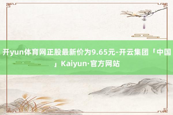 开yun体育网正股最新价为9.65元-开云集团「中国」Kaiyun·官方网站