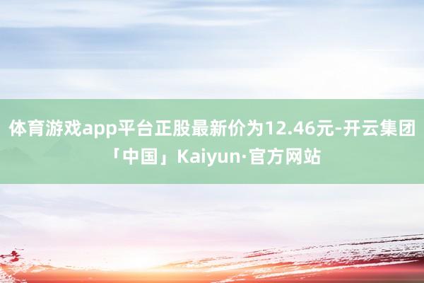 体育游戏app平台正股最新价为12.46元-开云集团「中国」Kaiyun·官方网站