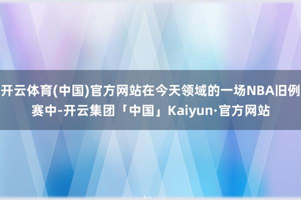 开云体育(中国)官方网站在今天领域的一场NBA旧例赛中-开云集团「中国」Kaiyun·官方网站