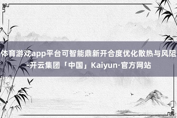 体育游戏app平台可智能鼎新开合度优化散热与风阻-开云集团「中国」Kaiyun·官方网站