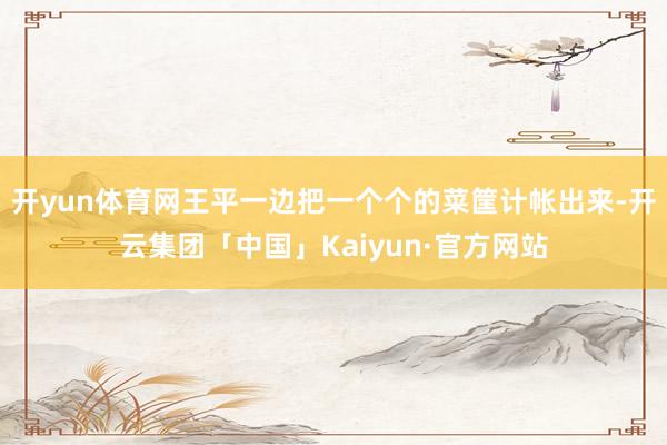 开yun体育网王平一边把一个个的菜筐计帐出来-开云集团「中国」Kaiyun·官方网站