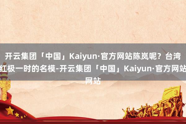 开云集团「中国」Kaiyun·官方网站陈岚呢?台湾红极一时的名模-开云集团「中国」Kaiyun·官方网站