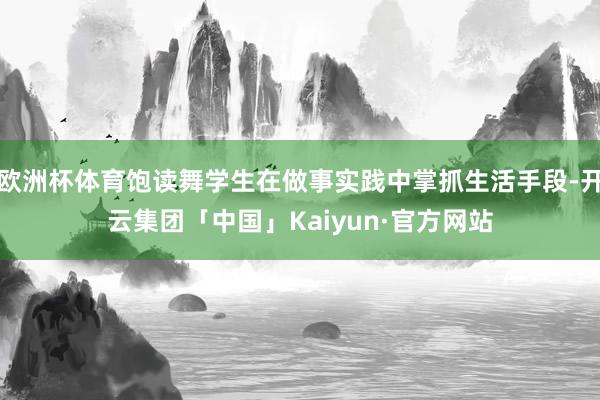 欧洲杯体育饱读舞学生在做事实践中掌抓生活手段-开云集团「中国」Kaiyun·官方网站