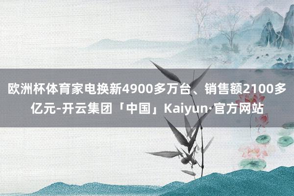 欧洲杯体育家电换新4900多万台、销售额2100多亿元-开云集团「中国」Kaiyun·官方网站