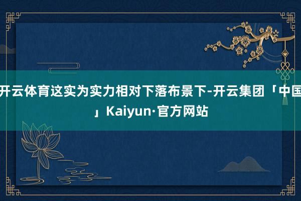 开云体育这实为实力相对下落布景下-开云集团「中国」Kaiyun·官方网站