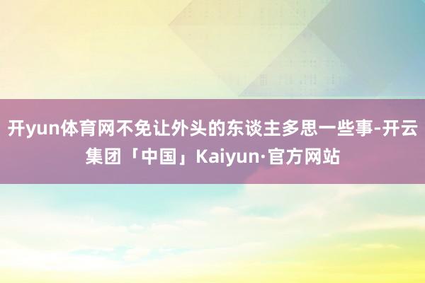 开yun体育网不免让外头的东谈主多思一些事-开云集团「中国」Kaiyun·官方网站