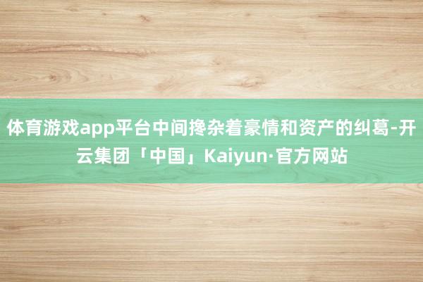 体育游戏app平台中间搀杂着豪情和资产的纠葛-开云集团「中国」Kaiyun·官方网站