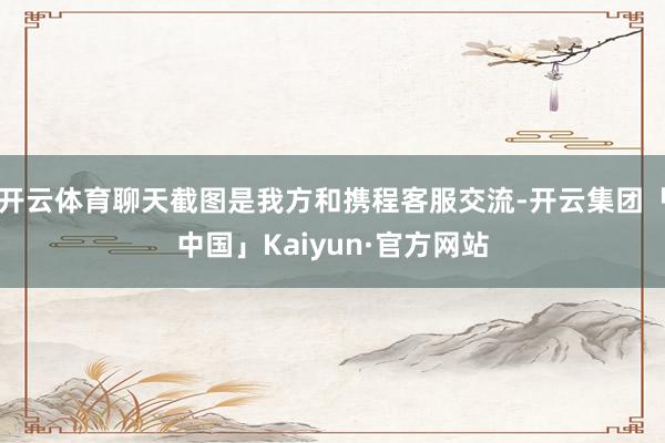 开云体育聊天截图是我方和携程客服交流-开云集团「中国」Kaiyun·官方网站