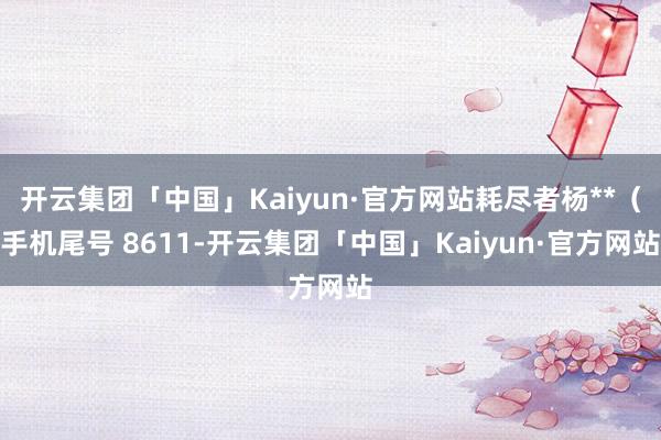 开云集团「中国」Kaiyun·官方网站耗尽者杨**（手机尾号 8611-开云集团「中国」Kaiyun·官方网站